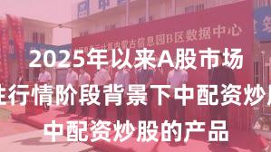 2025年以来A股市场在结构性行情阶段背景下中配资炒股的产品
