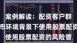 案例解读：配资客户群体在震荡市环境背景下使用股票配资的风险管