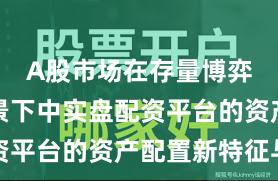 A股市场在存量博弈格局背景下中实盘配资平台的资产配置新特征与
