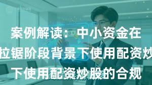 案例解读：中小资金在指数反复拉锯阶段背景下使用配资炒股的合规