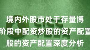 境内外股市处于存量博弈格局的阶段中配资炒股的资产配置深度分析