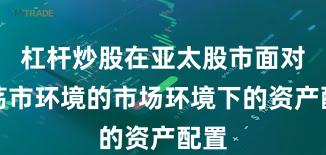 杠杆炒股在亚太股市面对震荡市环境的市场环境下的资产配置